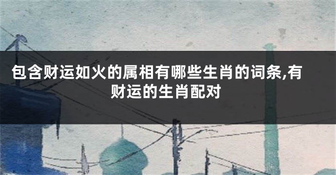包含财运如火的属相有哪些生肖的词条,有财运的生肖配对
