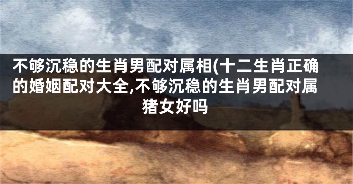 不够沉稳的生肖男配对属相(十二生肖正确的婚姻配对大全,不够沉稳的生肖男配对属猪女好吗