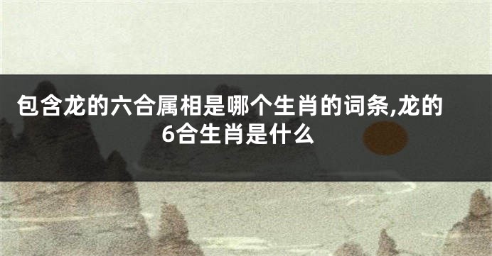 包含龙的六合属相是哪个生肖的词条,龙的6合生肖是什么