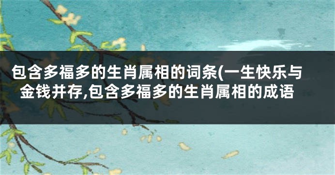 包含多福多的生肖属相的词条(一生快乐与金钱并存,包含多福多的生肖属相的成语