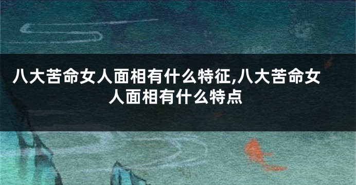 八大苦命女人面相有什么特征,八大苦命女人面相有什么特点