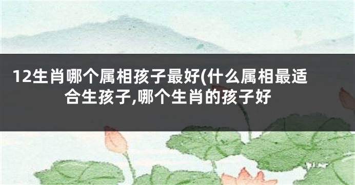 12生肖哪个属相孩子最好(什么属相最适合生孩子,哪个生肖的孩子好