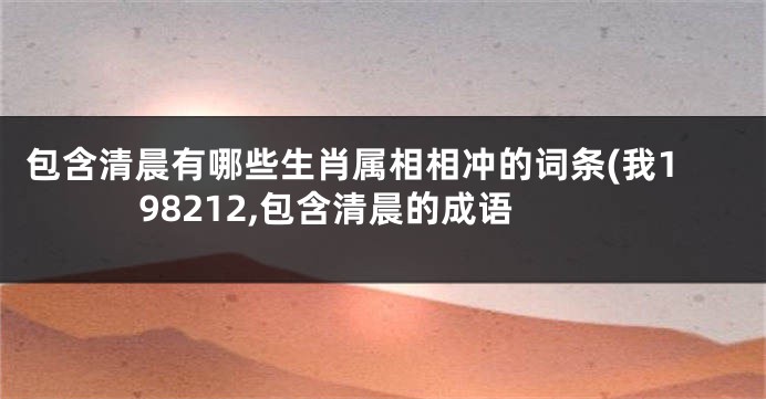 包含清晨有哪些生肖属相相冲的词条(我198212,包含清晨的成语
