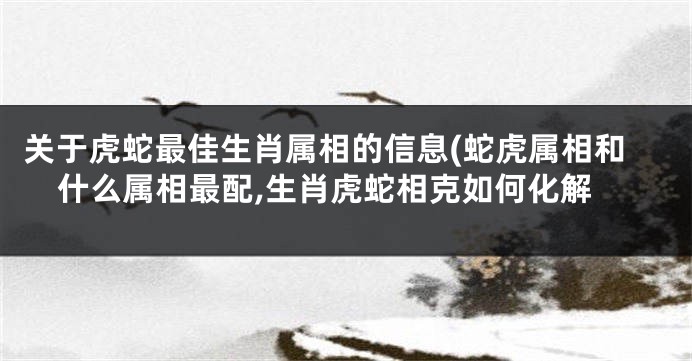 关于虎蛇最佳生肖属相的信息(蛇虎属相和什么属相最配,生肖虎蛇相克如何化解
