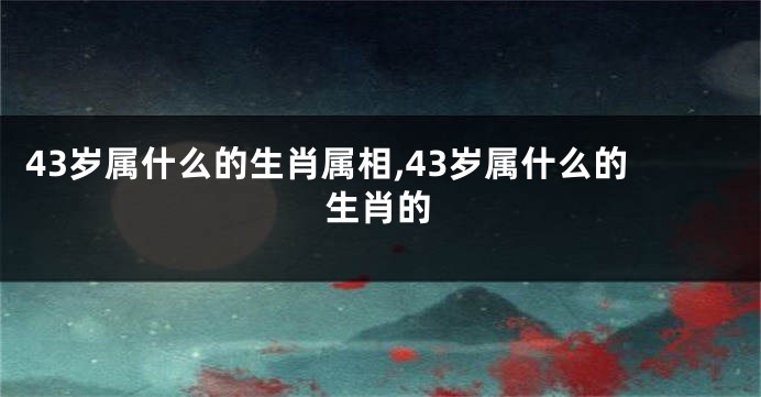43岁属什么的生肖属相,43岁属什么的生肖的