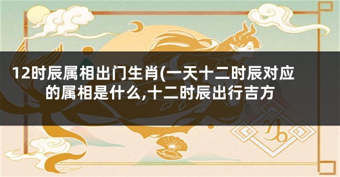 12时辰属相出门生肖(一天十二时辰对应的属相是什么,十二时辰出行吉方