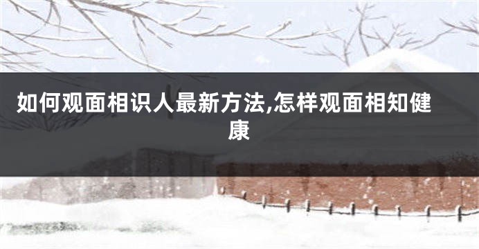 如何观面相识人最新方法,怎样观面相知健康