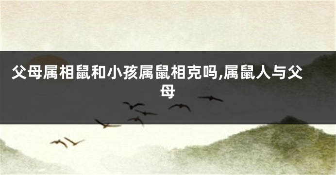 父母属相鼠和小孩属鼠相克吗,属鼠人与父母