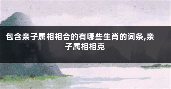 包含亲子属相相合的有哪些生肖的词条,亲子属相相克