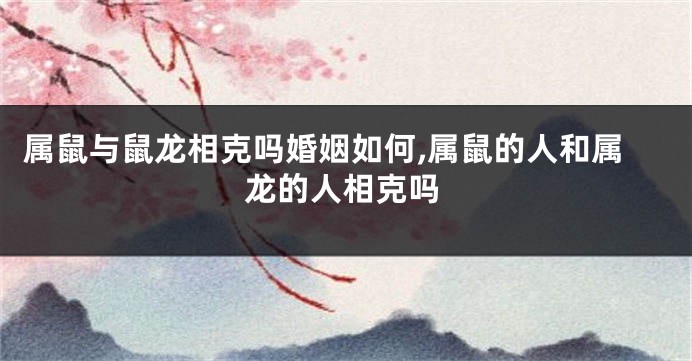 属鼠与鼠龙相克吗婚姻如何,属鼠的人和属龙的人相克吗
