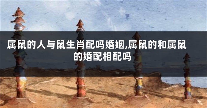 属鼠的人与鼠生肖配吗婚姻,属鼠的和属鼠的婚配相配吗