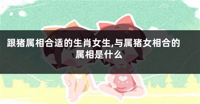 跟猪属相合适的生肖女生,与属猪女相合的属相是什么