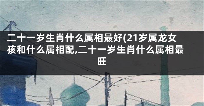 二十一岁生肖什么属相最好(21岁属龙女孩和什么属相配,二十一岁生肖什么属相最旺
