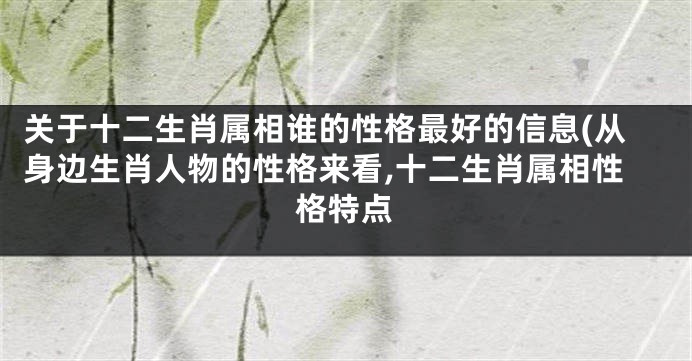 关于十二生肖属相谁的性格最好的信息(从身边生肖人物的性格来看,十二生肖属相性格特点