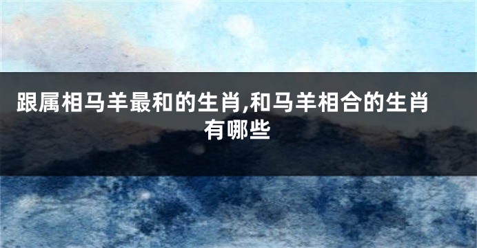 跟属相马羊最和的生肖,和马羊相合的生肖有哪些