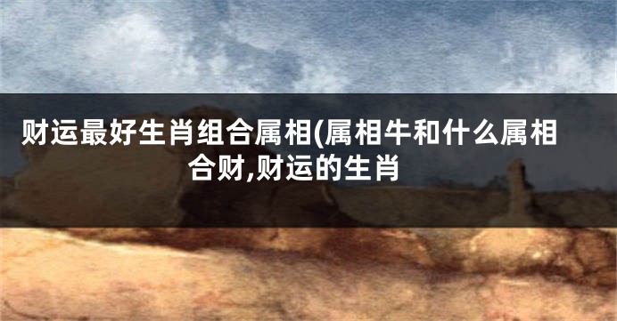 财运最好生肖组合属相(属相牛和什么属相合财,财运的生肖