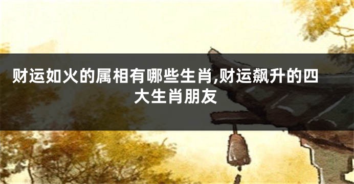 财运如火的属相有哪些生肖,财运飙升的四大生肖朋友