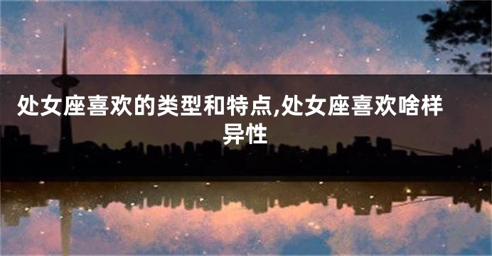 处女座喜欢的类型和特点,处女座喜欢啥样异性