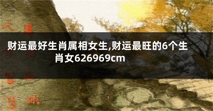 财运最好生肖属相女生,财运最旺的6个生肖女626969cm