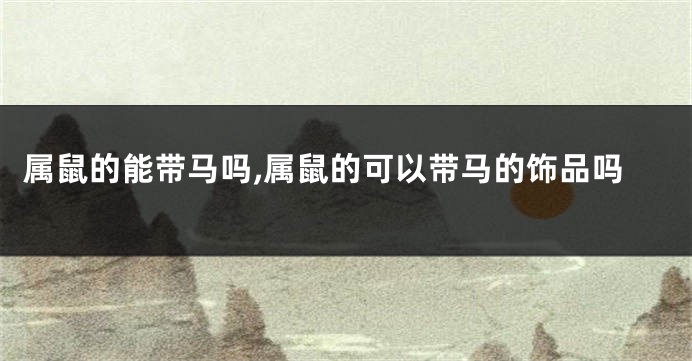 属鼠的能带马吗,属鼠的可以带马的饰品吗