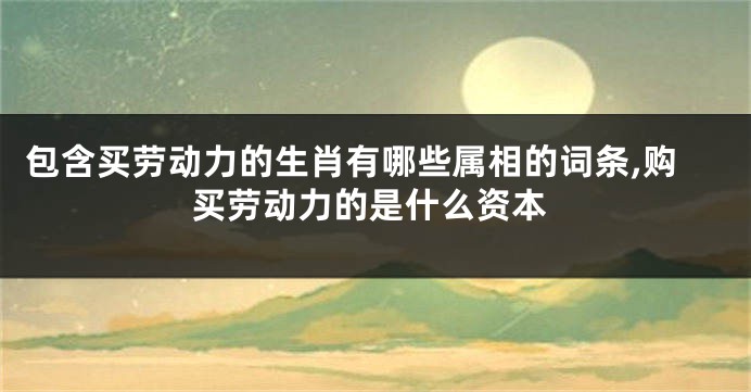 包含买劳动力的生肖有哪些属相的词条,购买劳动力的是什么资本