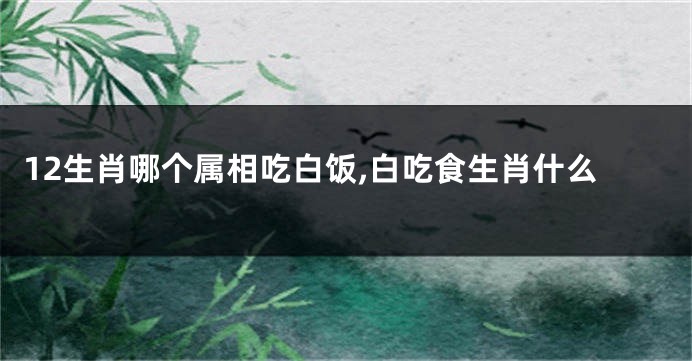 12生肖哪个属相吃白饭,白吃食生肖什么