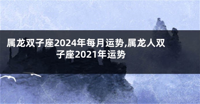 属龙双子座2024年每月运势,属龙人双子座2021年运势
