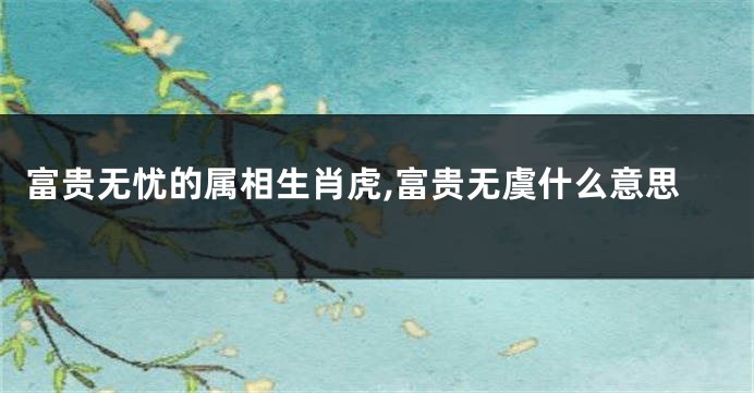 富贵无忧的属相生肖虎,富贵无虞什么意思