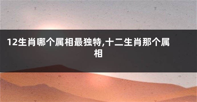 12生肖哪个属相最独特,十二生肖那个属相