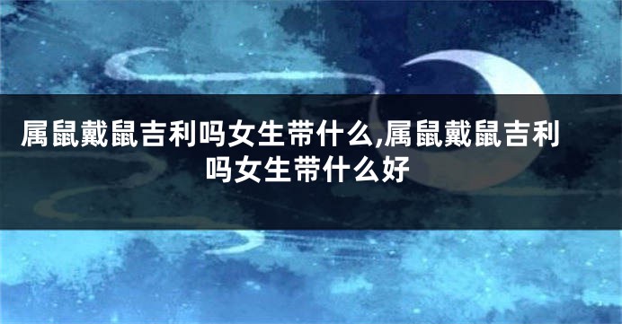 属鼠戴鼠吉利吗女生带什么,属鼠戴鼠吉利吗女生带什么好