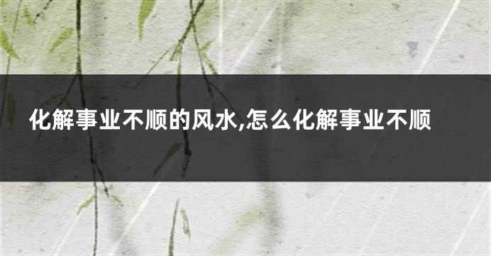 化解事业不顺的风水,怎么化解事业不顺