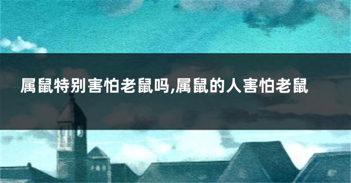 属鼠特别害怕老鼠吗,属鼠的人害怕老鼠