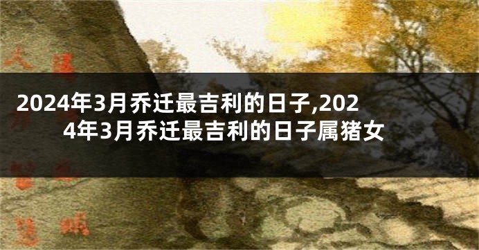 2024年3月乔迁最吉利的日子,2024年3月乔迁最吉利的日子属猪女