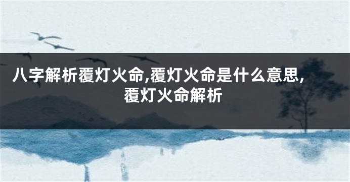 八字解析覆灯火命,覆灯火命是什么意思,覆灯火命解析