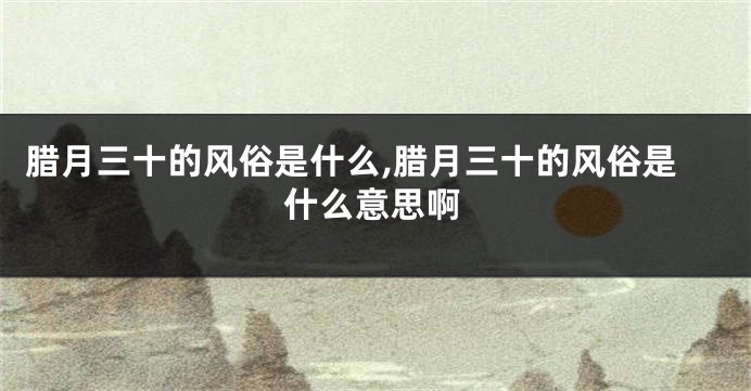 腊月三十的风俗是什么,腊月三十的风俗是什么意思啊