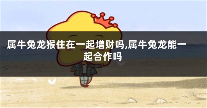 属牛兔龙猴住在一起增财吗,属牛兔龙能一起合作吗