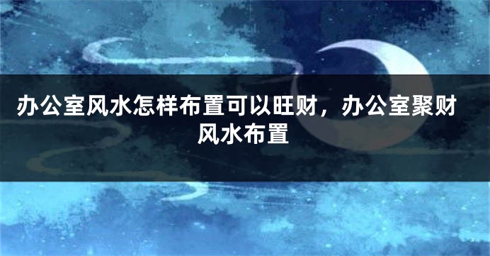 办公室风水怎样布置可以旺财，办公室聚财风水布置
