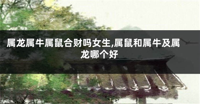 属龙属牛属鼠合财吗女生,属鼠和属牛及属龙哪个好
