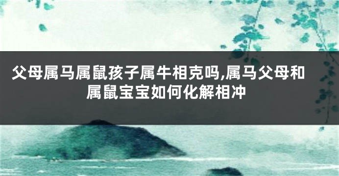 父母属马属鼠孩子属牛相克吗,属马父母和属鼠宝宝如何化解相冲