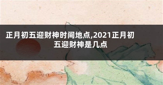 正月初五迎财神时间地点,2021正月初五迎财神是几点