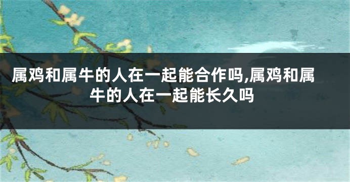 属鸡和属牛的人在一起能合作吗,属鸡和属牛的人在一起能长久吗