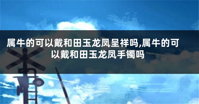 属牛的可以戴和田玉龙凤呈祥吗,属牛的可以戴和田玉龙凤手镯吗