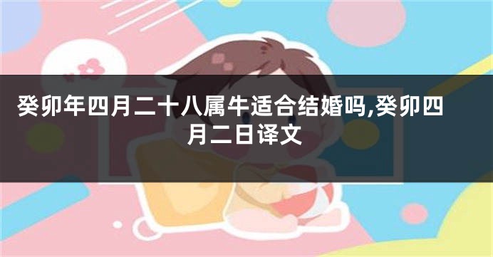 癸卯年四月二十八属牛适合结婚吗,癸卯四月二日译文