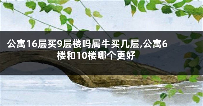 公寓16层买9层楼吗属牛买几层,公寓6楼和10楼哪个更好
