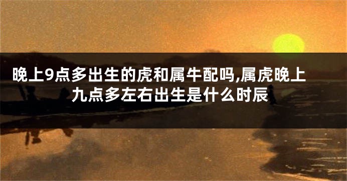 晚上9点多出生的虎和属牛配吗,属虎晚上九点多左右出生是什么时辰