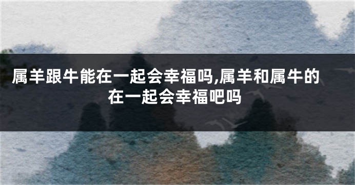 属羊跟牛能在一起会幸福吗,属羊和属牛的在一起会幸福吧吗