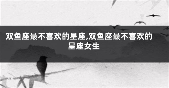 双鱼座最不喜欢的星座,双鱼座最不喜欢的星座女生