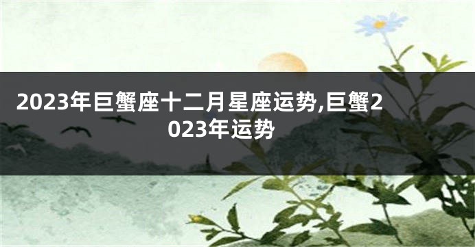 2023年巨蟹座十二月星座运势,巨蟹2023年运势