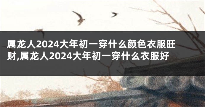 属龙人2024大年初一穿什么颜色衣服旺财,属龙人2024大年初一穿什么衣服好