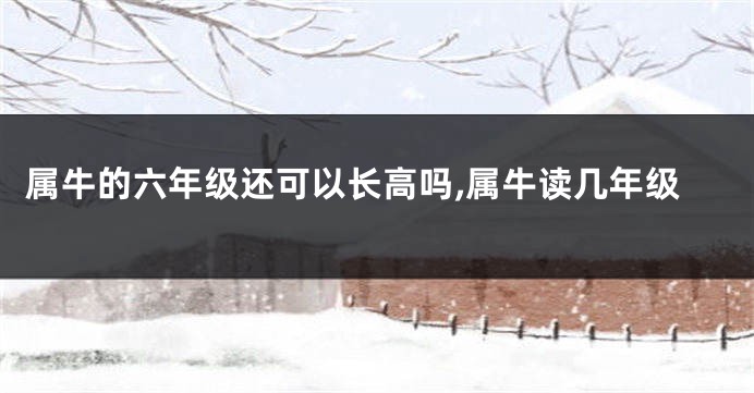 属牛的六年级还可以长高吗,属牛读几年级